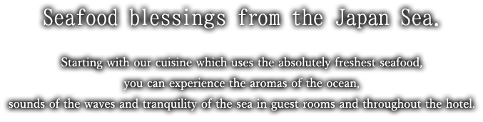 Seafood blessings from the Japan Sea.Starting with our cuisine which uses the absolutely freshest seafood, you can experience the aromas of the ocean, sounds of the waves and tranquility of the sea in guest rooms and throughout the hotel.